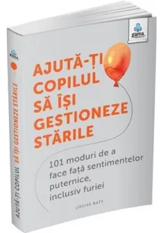 Ajuta-ti copilul sa isi gestioneze starile: 101 metode de a face fata sentimentelor, inclusiv furiei