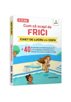 Cum sa scapi de frici • +40 de exercitii si activitati bazate pe TCC ca sa-ti depasesti anxietatea si sa-ti infrunti frica acasa, la scoala si in lume